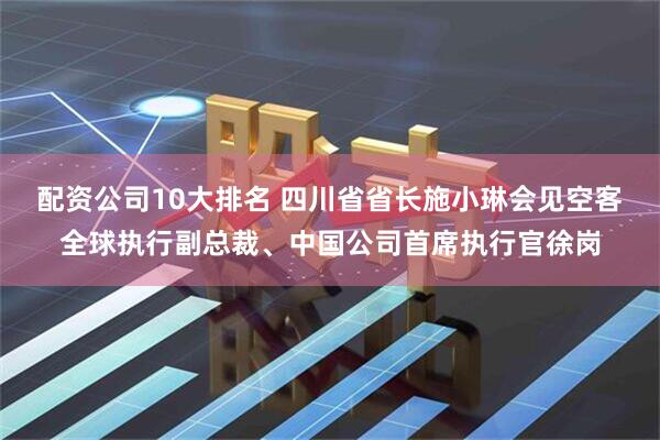 配資公司10大排名 四川省省長施小琳會見空客全球執(zhí)行副總裁、中國公司首席執(zhí)行官徐崗