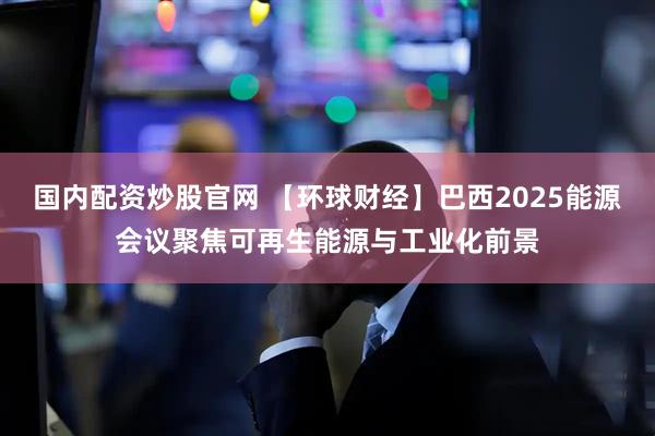 國內(nèi)配資炒股官網(wǎng) 【環(huán)球財經(jīng)】巴西2025能源會議聚焦可再生能源與工業(yè)化前景