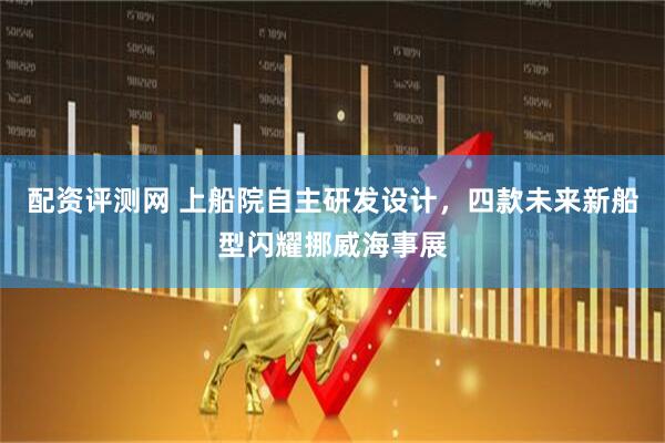 配資評測網(wǎng) 上船院自主研發(fā)設(shè)計，四款未來新船型閃耀挪威海事展