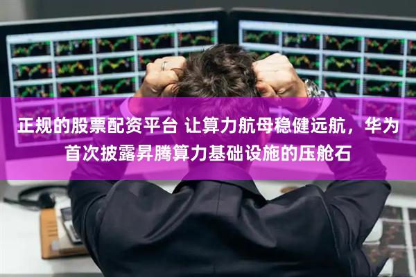 正規(guī)的股票配資平臺 讓算力航母穩(wěn)健遠(yuǎn)航，華為首次披露昇騰算力基礎(chǔ)設(shè)施的壓艙石