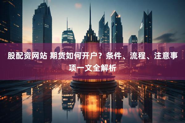 股配資網(wǎng)站 期貨如何開(kāi)戶(hù)？條件、流程、注意事項(xiàng)一文全解析