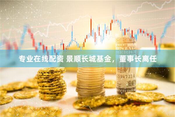 專業(yè)在線配資 景順長(zhǎng)城基金，董事長(zhǎng)離任