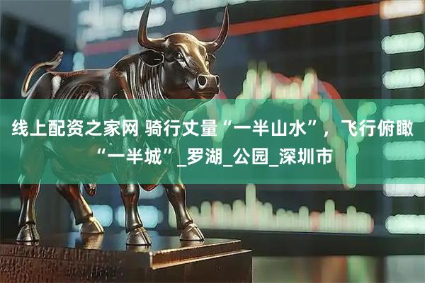 線上配資之家網(wǎng) 騎行丈量“一半山水”，飛行俯瞰“一半城”_羅湖_公園_深圳市