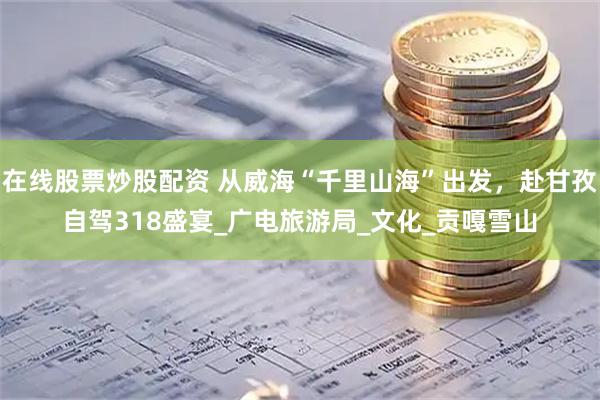 在線股票炒股配資 從威?！扒Ю锷胶！背霭l(fā)，赴甘孜自駕318盛宴_廣電旅游局_文化_貢嘎雪山
