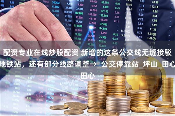 配資專業(yè)在線炒股配資 新增的這條公交線無縫接駁地鐵站，還有部分線路調(diào)整→_公交?？空綺坪山_田心