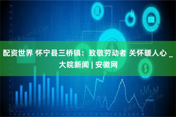 配資世界 懷寧縣三橋鎮(zhèn)：致敬勞動者 關懷暖人心 _大皖新聞 | 安徽網(wǎng)