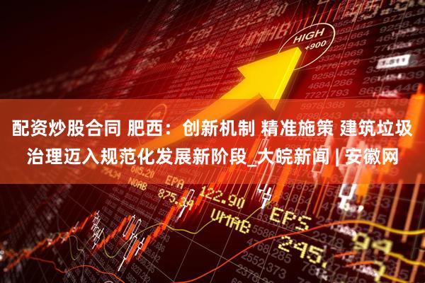 配資炒股合同 肥西：創(chuàng)新機制 精準施策 建筑垃圾治理邁入規(guī)范化發(fā)展新階段_大皖新聞 | 安徽網(wǎng)