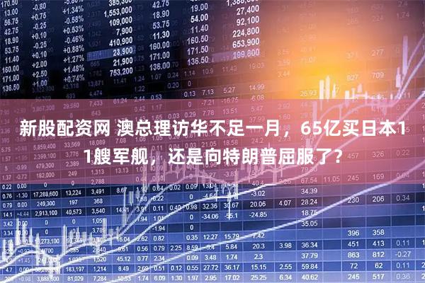 新股配資網(wǎng) 澳總理訪華不足一月，65億買日本11艘軍艦，還是向特朗普屈服了？