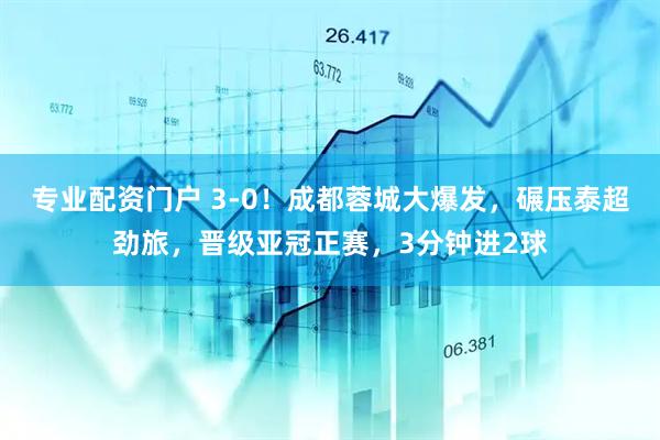 專業(yè)配資門戶 3-0！成都蓉城大爆發(fā)，碾壓泰超勁旅，晉級亞冠正賽，3分鐘進2球